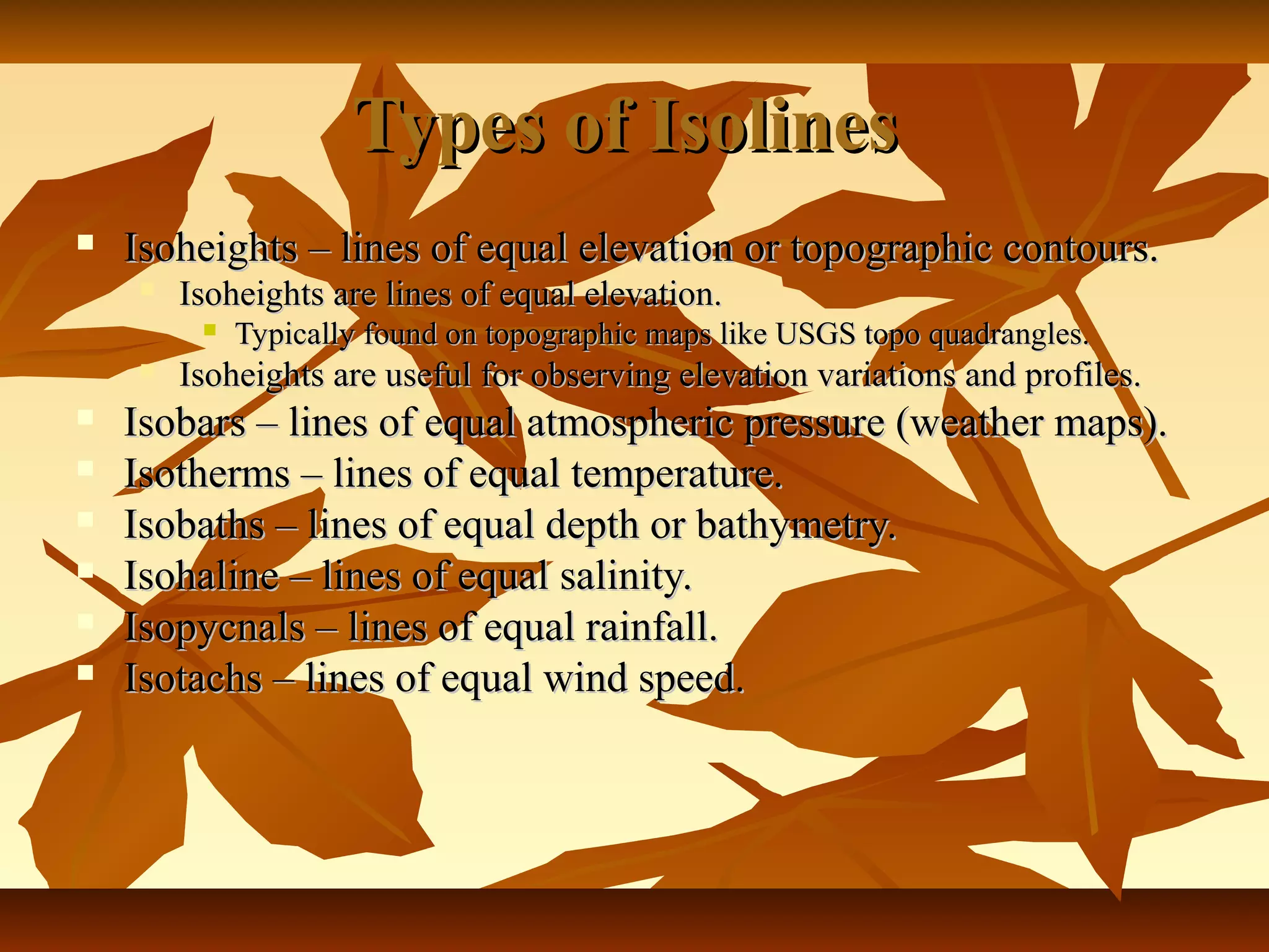 Types of IsolinesTypes of Isolines
 Isoheights – lines of equal elevation or topographic contours.Isoheights – lines of equal elevation or topographic contours.
 Isoheights are lines of equal elevation.Isoheights are lines of equal elevation.
 Typically found on topographic maps like USGS topo quadrangles.Typically found on topographic maps like USGS topo quadrangles.
 Isoheights are useful for observing elevation variations and profiles.Isoheights are useful for observing elevation variations and profiles.
 Isobars – lines of equal atmospheric pressure (weather maps).Isobars – lines of equal atmospheric pressure (weather maps).
 Isotherms – lines of equal temperature.Isotherms – lines of equal temperature.
 Isobaths – lines of equal depth or bathymetry.Isobaths – lines of equal depth or bathymetry.
 Isohaline – lines of equal salinity.Isohaline – lines of equal salinity.
 Isopycnals – lines of equal rainfall.Isopycnals – lines of equal rainfall.
 Isotachs – lines of equal wind speed.Isotachs – lines of equal wind speed.
 