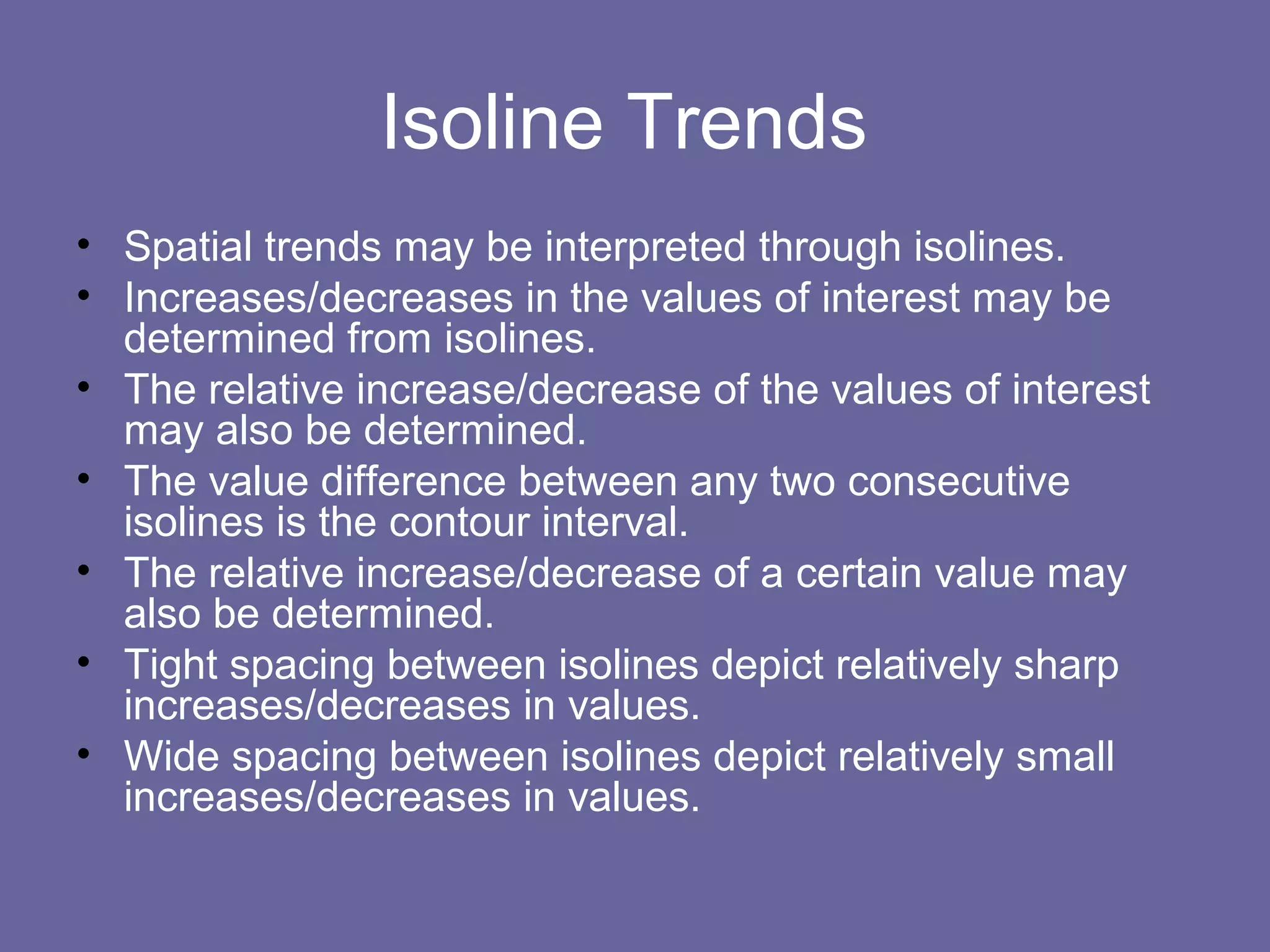 Isoline Trends
• Spatial trends may be interpreted through isolines.
• Increases/decreases in the values of interest may be
determined from isolines.
• The relative increase/decrease of the values of interest
may also be determined.
• The value difference between any two consecutive
isolines is the contour interval.
• The relative increase/decrease of a certain value may
also be determined.
• Tight spacing between isolines depict relatively sharp
increases/decreases in values.
• Wide spacing between isolines depict relatively small
increases/decreases in values.
 
