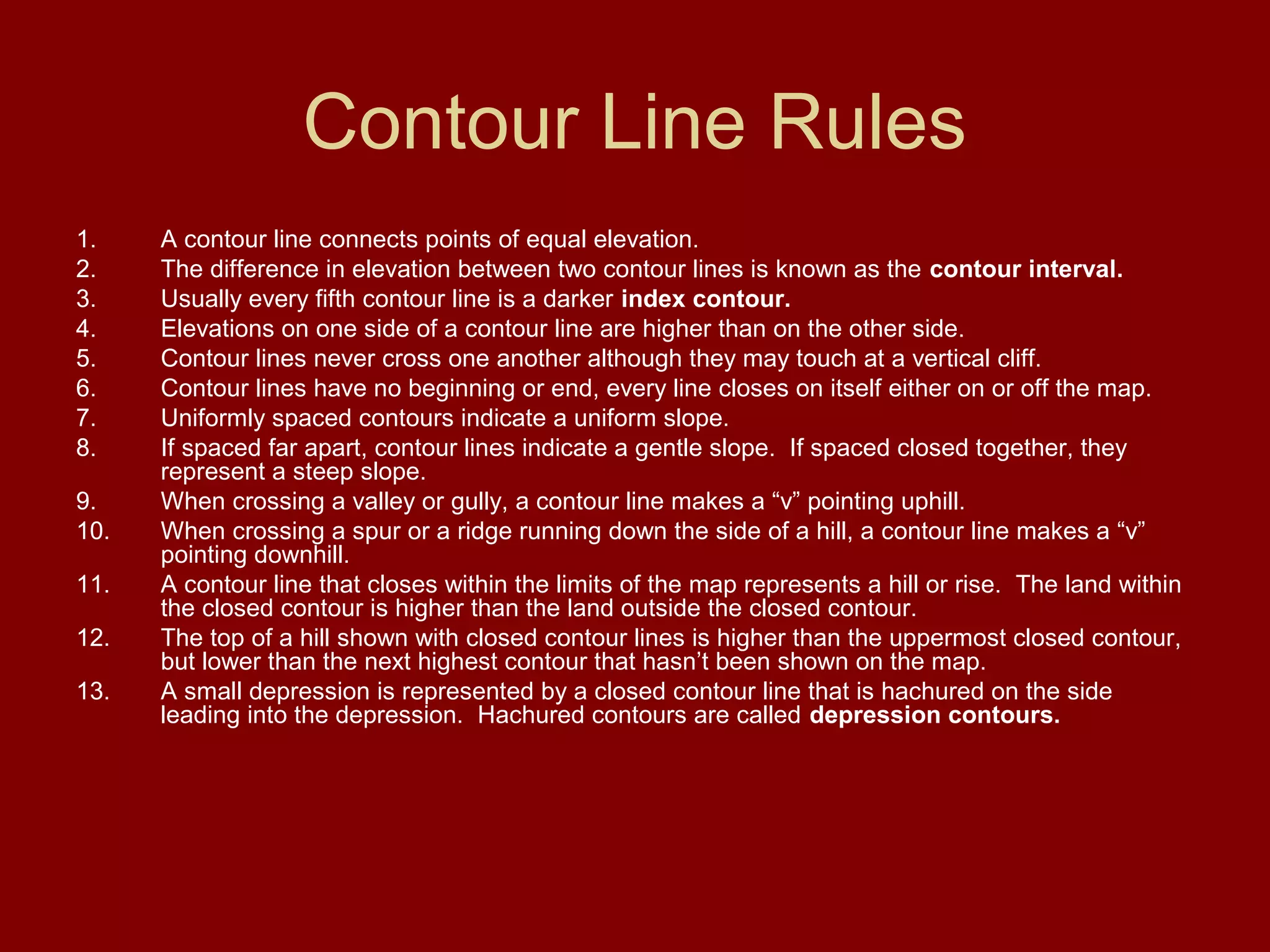 Contour Line Rules
1. A contour line connects points of equal elevation.
2. The difference in elevation between two contour lines is known as the contour interval.
3. Usually every fifth contour line is a darker index contour.
4. Elevations on one side of a contour line are higher than on the other side.
5. Contour lines never cross one another although they may touch at a vertical cliff.
6. Contour lines have no beginning or end, every line closes on itself either on or off the map.
7. Uniformly spaced contours indicate a uniform slope.
8. If spaced far apart, contour lines indicate a gentle slope. If spaced closed together, they
represent a steep slope.
9. When crossing a valley or gully, a contour line makes a “v” pointing uphill.
10. When crossing a spur or a ridge running down the side of a hill, a contour line makes a “v”
pointing downhill.
11. A contour line that closes within the limits of the map represents a hill or rise. The land within
the closed contour is higher than the land outside the closed contour.
12. The top of a hill shown with closed contour lines is higher than the uppermost closed contour,
but lower than the next highest contour that hasn’t been shown on the map.
13. A small depression is represented by a closed contour line that is hachured on the side
leading into the depression. Hachured contours are called depression contours.
 