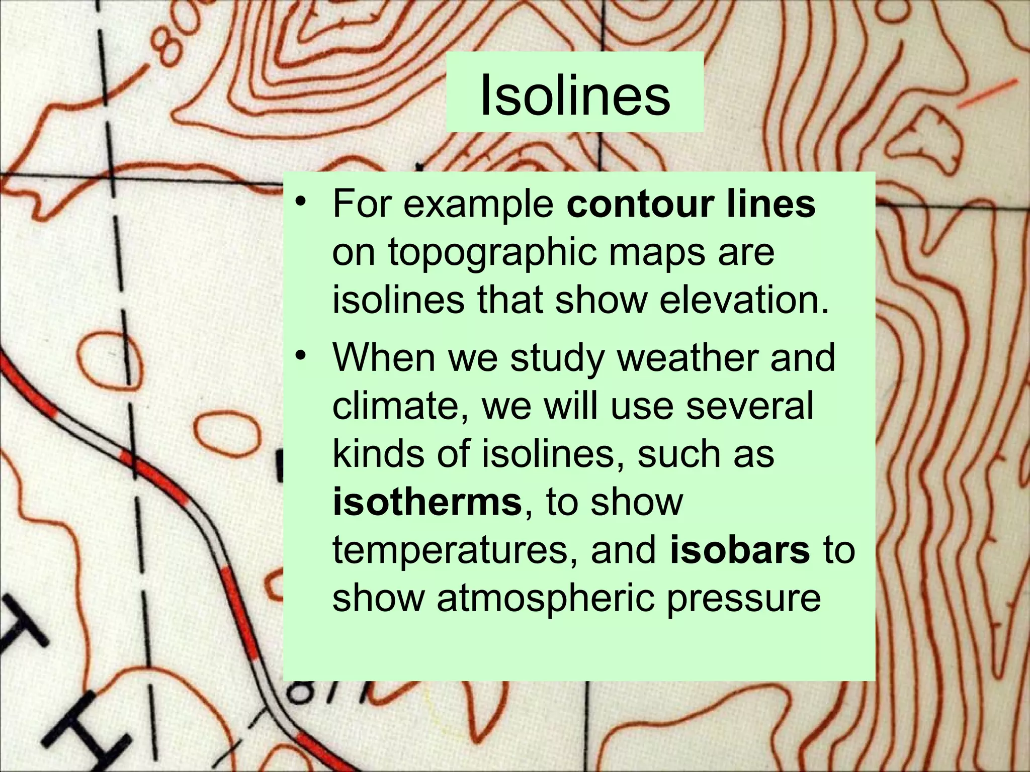 Isolines
• For example contour lines
on topographic maps are
isolines that show elevation.
• When we study weather and
climate, we will use several
kinds of isolines, such as
isotherms, to show
temperatures, and isobars to
show atmospheric pressure
 