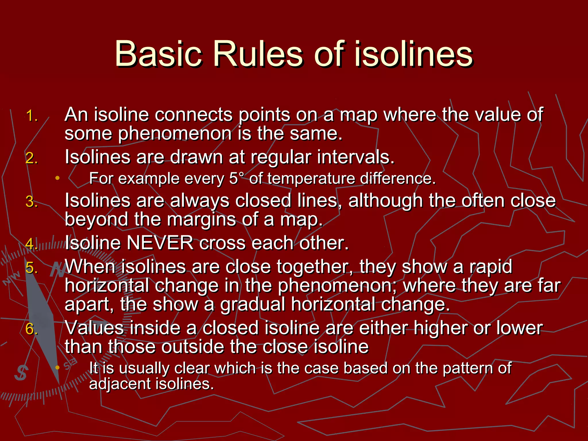 Basic Rules of isolinesBasic Rules of isolines
1.1. An isoline connects points on a map where the value ofAn isoline connects points on a map where the value of
some phenomenon is the same.some phenomenon is the same.
2.2. Isolines are drawn at regular intervals.Isolines are drawn at regular intervals.
• For example every 5° of temperature difference.For example every 5° of temperature difference.
3.3. Isolines are always closed lines, although the often closeIsolines are always closed lines, although the often close
beyond the margins of a map.beyond the margins of a map.
4.4. Isoline NEVER cross each other.Isoline NEVER cross each other.
5.5. When isolines are close together, they show a rapidWhen isolines are close together, they show a rapid
horizontal change in the phenomenon; where they are farhorizontal change in the phenomenon; where they are far
apart, the show a gradual horizontal change.apart, the show a gradual horizontal change.
6.6. Values inside a closed isoline are either higher or lowerValues inside a closed isoline are either higher or lower
than those outside the close isolinethan those outside the close isoline
• It is usually clear which is the case based on the pattern ofIt is usually clear which is the case based on the pattern of
adjacent isolines.adjacent isolines.
 