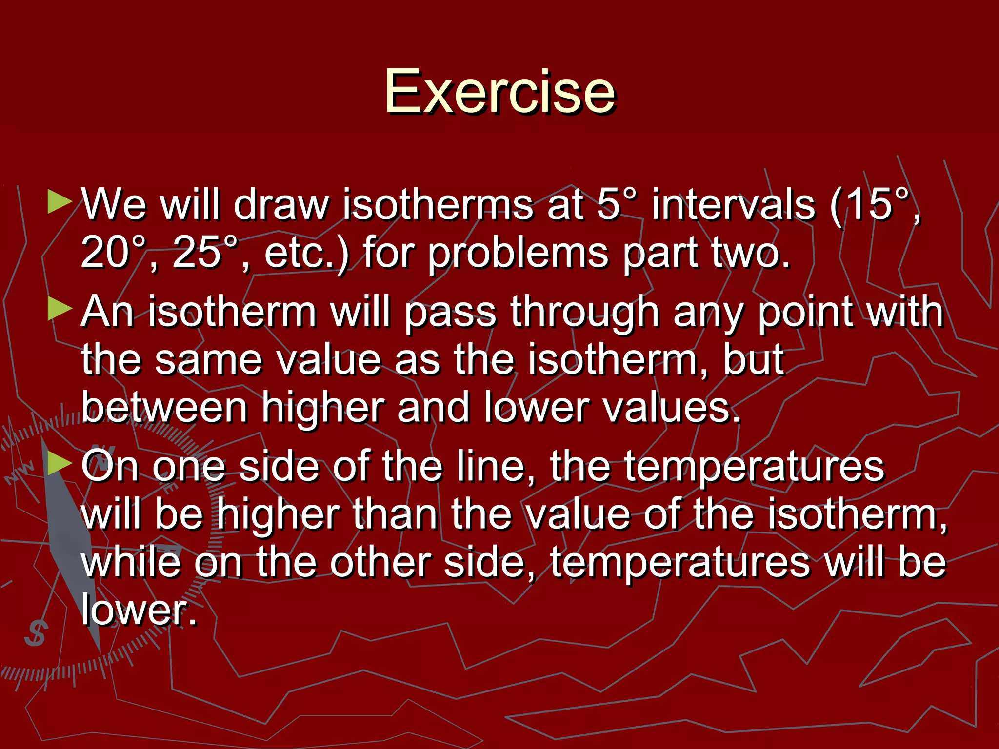 ExerciseExercise
►We will draw isotherms at 5° intervals (15°,We will draw isotherms at 5° intervals (15°,
20°, 25°, etc.) for problems part two.20°, 25°, etc.) for problems part two.
►An isotherm will pass through any point withAn isotherm will pass through any point with
the same value as the isotherm, butthe same value as the isotherm, but
between higher and lower values.between higher and lower values.
►On one side of the line, the temperaturesOn one side of the line, the temperatures
will be higher than the value of the isotherm,will be higher than the value of the isotherm,
while on the other side, temperatures will bewhile on the other side, temperatures will be
lower.lower.
 