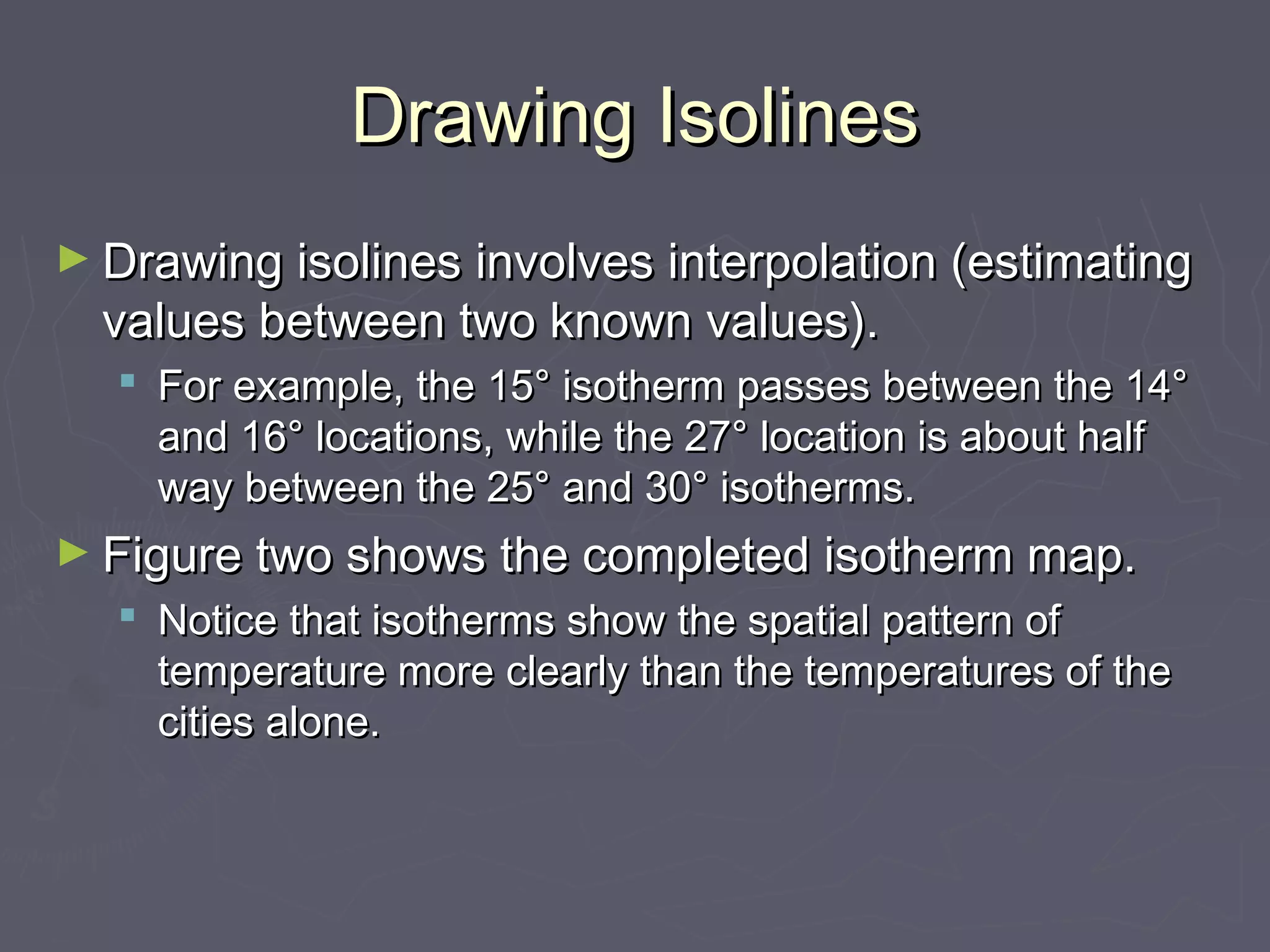 Drawing IsolinesDrawing Isolines
► Drawing isolines involves interpolation (estimatingDrawing isolines involves interpolation (estimating
values between two known values).values between two known values).
 For example, the 15° isotherm passes between the 14°For example, the 15° isotherm passes between the 14°
and 16° locations, while the 27° location is about halfand 16° locations, while the 27° location is about half
way between the 25° and 30° isotherms.way between the 25° and 30° isotherms.
► Figure two shows the completed isotherm map.Figure two shows the completed isotherm map.
 Notice that isotherms show the spatial pattern ofNotice that isotherms show the spatial pattern of
temperature more clearly than the temperatures of thetemperature more clearly than the temperatures of the
cities alone.cities alone.
 