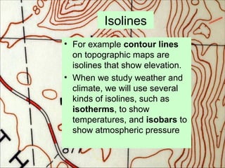 Isolines
• For example contour lines
on topographic maps are
isolines that show elevation.
• When we study weather and
climate, we will use several
kinds of isolines, such as
isotherms, to show
temperatures, and isobars to
show atmospheric pressure
 
