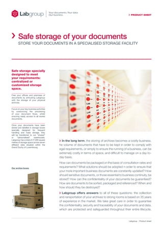 PRODUCT SHEET
Labgroup Product sheet
Safe storage specially
designed to meet
your requirements:
centralized or
customized storage
space.
	In the long term, the storing of archives becomes a costly business.
he volume of documents that have to be kept in order to comply with
egal requirements, or simply to ensure the running of a business, can be
extremely costly in terms of space, and difficult to manage on a day-to-
day basis.
How can documents be packaged on the basis of consultation rates and
requirements? What solutions should be adopted n order to ensure that
your more important business documents are constantly updated? How
should sensitive documents, or those essential to business continuity, be
stored? How can the confidentiality of your documents be guaranteed?
How are documents to be sorted, packaged and referenced? When and
how should they be destroyed?
	Labgroup offers answers to all of these questions: the collection
and ransportation of your archives to strong rooms is based on 35 years
of experience in the market. We take great care in order to guarantee
the confidentiality, security and traceability of your documents and data,
which are protected and safeguarded throughout their entire lifecycle.
Free your offices and premises of
documents by entrusting Labgroup
with the storage of your physical
archives.
Focus on your key business activities
by outsourcing the processing
of your document flows, whilst
ensuring ready access to all stored
documents.
Once your documents have been
stored and labelled in storage boxes
specially designed for frequent
handling and mass storage, they
will be transferred to our “shared”
or “personalised” warehouses.
Labgroup has a total of 27,000 square
metres of storage space across seven
different sites situated within the
Grand Duchy of Luxembourg.
Our archive boxes
260mm
625 mm
360 mm
Safe storage of your documents
Store your documents in a specialised storage facility
 