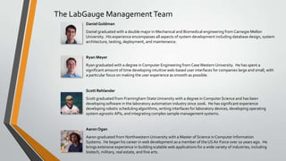 The LabGauge ManagementTeam
DanielGoldman
Daniel graduated with a double major in Mechanical and Biomedical engineering from Carnegie Mellon
University. His experience encompasses all aspects of system development including database design, system
architecture, testing, deployment, and maintenance.
Ryan Meyer
Ryan graduated with a degree in Computer Engineering from CaseWestern University. He has spent a
significant amount of time developing intuitive web-based user interfaces for companies large and small, with
a particular focus on making the user experience as smooth as possible.
Scott Rehlander
Scott graduated from Framingham State University with a degree in Computer Science and has been
developing software in the laboratory automation industry since 2006. He has significant experience
developing robotic scheduling algorithms, writing interfaces for laboratory devices, developing operating
system agnosticAPIs, and integrating complex sample management systems.
Aaron Ogan
Aaron graduated from Northwestern University with a Master of Science in Computer Information
Systems. He began his career in web development as a member of the USAir Force over 10 years ago. He
brings extensive experience in building scalable web applications for a wide variety of industries, including
biotech, military, real estate, and fine arts.
 