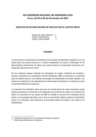 XIII CONGRESO NACIONAL DE INGENIERIA CIVIL
Puno, del 05 al 09 de Noviembre del 2001
ENSAYOS DE ESTABILIZACIÓN DE SUELOS CON EL ADITIVO RBI-81
Roxana M. Ugaz Palomino (1)
Carlos Tupia Córdova (2)
Jorge E. Alva Hurtado (1.2)
RESUMEN
En este artículo se presenta los resultados de los ensayos de laboratorio realizados con una
amplia gama de suelos peruanos y un aditivo estabilizador de suelos, el RBI-grado 81 de
Road Building International. El aditivo fue proporcionado por Corporación Económica S.A.
distribuidor del producto en el Perú
Se han realizado ensayos estándar de clasificación de suelos, contenido de humedad y
ensayos especiales de compactación Proctor Modificado, CBR y compresión no confinada
para el material natural y con distintos porcentajes del estabilizador de suelos utilizado. Los
ensayos se realizaron en los laboratorios de Hidroenergía Consultores en Ingeniería y de la
Universidad Nacional de Ingeniería.
La evaluación de resultados indica que para una amplia gama de suelos ensayados puede
lograrse sustantivos incrementos en la capacidad de soporte de los suelos con la adición del
aditivo. El incremento en los valores de CBR es variable, en función de la naturaleza de los
suelos y el porcentaje del aditivo, por lo que se recomienda realizar ensayos de laboratorio
previa a su utilización, para determinar el porcentaje óptimo del aditivo a ser usado en la
estabilización.
(1)
Facultad de Ingeniería Civil, Universidad Nacional de Ingeniera
(2)
Hidroenergía Consultores en Ingeniería
 