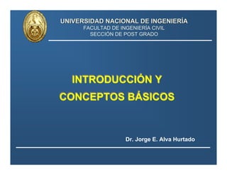 UNIVERSIDAD NACIONAL DE INGENIERUNIVERSIDAD NACIONAL DE INGENIERÍÍAA
FACULTAD DE INGENIERÍA CIVIL
SECCIÓN DE POST GRADO
INTRODUCCIÓN Y
CONCEPTOS BÁSICOS
INTRODUCCIÓN Y
CONCEPTOS BÁSICOS
Dr. Jorge E. Alva Hurtado
 