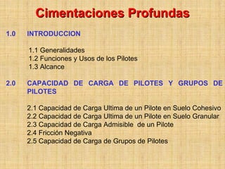Cimentaciones Profundas
1.0   INTRODUCCION

      1.1 Generalidades
      1.2 Funciones y Usos de los Pilotes
      1.3 Alcance

2.0   CAPACIDAD DE CARGA DE PILOTES Y GRUPOS DE
      PILOTES

      2.1 Capacidad de Carga Ultima de un Pilote en Suelo Cohesivo
      2.2 Capacidad de Carga Ultima de un Pilote en Suelo Granular
      2.3 Capacidad de Carga Admisible de un Pilote
      2.4 Fricción Negativa
      2.5 Capacidad de Carga de Grupos de Pilotes
 