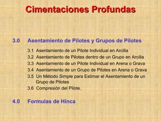 Cimentaciones Profundas


3.0   Asentamiento de Pilotes y Grupos de Pilotes
      3.1 Asentamiento de un Pilote Individual en Arcilla
      3.2 Asentamiento de Pilotes dentro de un Grupo en Arcilla
      3.3 Asentamiento de un Pilote Individual en Arena o Grava
      3.4 Asentamiento de un Grupo de Pilotes en Arena o Grava
      3.5 Un Método Simple para Estimar el Asentamiento de un
          Grupo de Pilotes
      3.6 Compresión del Pilote.


4.0   Formulas de Hinca
 