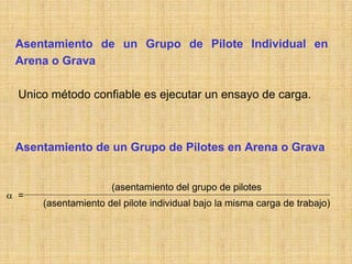 Asentamiento de un Grupo de Pilote Individual en
 Arena o Grava

  Unico método confiable es ejecutar un ensayo de carga.



 Asentamiento de un Grupo de Pilotes en Arena o Grava


                     (asentamiento del grupo de pilotes
α =
      (asentamiento del pilote individual bajo la misma carga de trabajo)
 