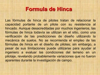 Formula de Hinca
Las fórmulas de hinca de pilotes tratan de relacionar la
capacidad portante de un pilote con su resistencia al
hincado. Aunque desacreditadas por muchos ingenieros, las
fórmulas de hinca todavía se utilizan en el sitio, como una
verificación de las predicciones de diseño utilizando la
mecánica de suelos. No se recomienda el empleo de las
fórmulas de hinca en el diseño de pilotes; sin embargo, a
pesar de sus limitaciones puede utilizarse para ayudar al
ingeniero a evaluar las condiciones del terreno en un
pilotaje, revelando probablemente variaciones que no fueron
aparentes durante la investigación de campo.
 