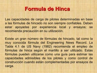 Formula de Hinca
Las capacidades de carga de pilotes determinadas en base
a las fórmulas de hincado no son siempre confiables. Deben
estar apoyadas por experiencia local y ensayos; se
recomienda precaución en su utilización.

Existe un gran número de fórmulas de hincado, tal como la
muy conocida fórmula del Engineering News Record. La
Tabla 4.1 de US Navy (1982) recomienda el empleo de
fórmulas de hinca según el martillo a ser utilizado. Estas
fórmulas pueden utilizarse como una guía para estimar las
capacidades admisibles de los pilotes y como control de
construcción cuando están complementadas por ensayos de
carga.
 