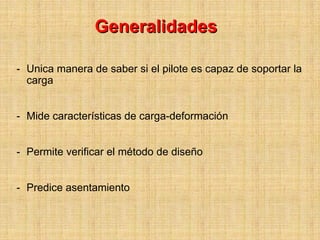 Generalidades

- Unica manera de saber si el pilote es capaz de soportar la
  carga


- Mide características de carga-deformación


- Permite verificar el método de diseño


- Predice asentamiento
 