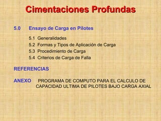 Cimentaciones Profundas
5.0   Ensayo de Carga en Pilotes
      5.1   Generalidades
      5.2   Formas y Tipos de Aplicación de Carga
      5.3   Procedimiento de Carga
      5.4   Criterios de Carga de Falla

REFERENCIAS

ANEXO        PROGRAMA DE COMPUTO PARA EL CALCULO DE
            CAPACIDAD ULTIMA DE PILOTES BAJO CARGA AXIAL
 