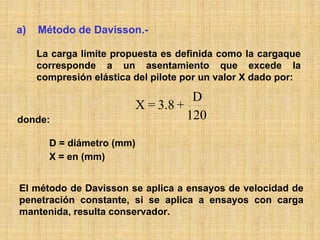 a)   Método de Davisson.-

     La carga límite propuesta es definida como la cargaque
     corresponde a un asentamiento que excede la
     compresión elástica del pilote por un valor X dado por:

                                    D
                         X = 3.8 +
donde:                             120

       D = diámetro (mm)
       X = en (mm)


El método de Davisson se aplica a ensayos de velocidad de
penetración constante, si se aplica a ensayos con carga
mantenida, resulta conservador.
 
