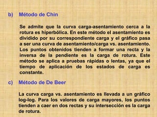 b)   Método de Chin

     Se admite que la curva carga-asentamiento cerca a la
     rotura es hiperbólica. En este método el asentamiento es
     dividido por su correspondiente carga y el gráfico pasa
     a ser una curva de asentamiento/carga vs. asentamiento.
     Los puntos obtenidos tienden a formar una recta y la
     inversa de la pendiente es la carga de rotura. Este
     método se aplica a pruebas rápidas o lentas, ya que el
     tiempo de aplicación de los estados de carga es
     constante.

c)   Método de De Beer

     La curva carga vs. asentamiento es llevada a un gráfico
     log-log. Para los valores de carga mayores, los puntos
     tienden a caer en dos rectas y su intersección es la carga
     de rotura.
 