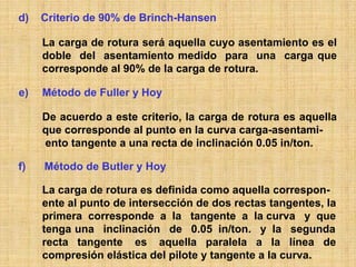 d)   Criterio de 90% de Brinch-Hansen

     La carga de rotura será aquella cuyo asentamiento es el
     doble del asentamiento medido para una carga que
     corresponde al 90% de la carga de rotura.

e)   Método de Fuller y Hoy

     De acuerdo a este criterio, la carga de rotura es aquella
     que corresponde al punto en la curva carga-asentami-
     ento tangente a una recta de inclinación 0.05 in/ton.

f)   Método de Butler y Hoy

     La carga de rotura es definida como aquella correspon-
     ente al punto de intersección de dos rectas tangentes, la
     primera corresponde a la tangente a la curva y que
     tenga una inclinación de 0.05 in/ton. y la segunda
     recta tangente es aquella paralela a la línea de
     compresión elástica del pilote y tangente a la curva.
 
