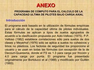 ANEXO
       PROGRAMA DE COMPUTO PARA EL CALCULO DE LA
       CAPACIDAD ULTIMA DE PILOTES BAJO CARGA AXIAL

Introducción
El programa está basado en la utilización de fórmulas empíricas
para el cálculo de la capacidad última de pilotes individuales.
Estas fórmulas se aplican a tipos de suelos agrupados de
acuerdo a la clasificación propuesta por Aoki-Velloso (1975). P.P.
Velloso (1982) establece correlaciones sólo para suelos de dos
clases y Meyerhof (1976) sólo se aplica a suelos no cohesivos y
limos no plásticos. Los factores de seguridad los proporciona el
usuario y se usan en todas las fórmulas con excepción de la de
Decourt-Quaresma, donde el FS es 1.3 para carga por fricción y
4.0 para carga por punta. El programa fue presentado
originalmente por Bortolucci et al (1988) y modificado por Guillén
(1993).
 