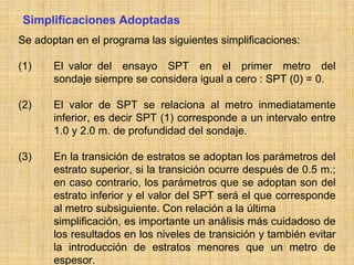 Simplificaciones Adoptadas
Se adoptan en el programa las siguientes simplificaciones:

(1)    El valor del ensayo SPT en el primer metro del
       sondaje siempre se considera igual a cero : SPT (0) = 0.

(2)    El valor de SPT se relaciona al metro inmediatamente
       inferior, es decir SPT (1) corresponde a un intervalo entre
       1.0 y 2.0 m. de profundidad del sondaje.

(3)    En la transición de estratos se adoptan los parámetros del
       estrato superior, si la transición ocurre después de 0.5 m.;
       en caso contrario, los parámetros que se adoptan son del
       estrato inferior y el valor del SPT será el que corresponde
       al metro subsiguiente. Con relación a la última
       simplificación, es importante un análisis más cuidadoso de
       los resultados en los niveles de transición y también evitar
       la introducción de estratos menores que un metro de
       espesor.
 
