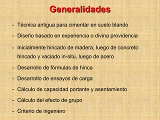 Generalidades
- Técnica antigua para cimentar en suelo blando

- Diseño basado en experiencia o divina providencia

- Inicialmente hincado de madera, luego de concreto
  hincado y vaciado in-situ, luego de acero

- Desarrollo de fórmulas de hinca

- Desarrollo de ensayos de carga

- Cálculo de capacidad portante y asentamiento

- Cálculo del efecto de grupo

- Criterio de ingeniero
 