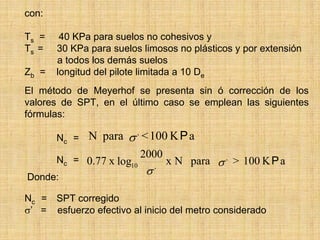 con:

Ts =    40 KPa para suelos no cohesivos y
Ts =   30 KPa para suelos limosos no plásticos y por extensión
       a todos los demás suelos
Zb =   longitud del pilote limitada a 10 De
El método de Meyerhof se presenta sin ó corrección de los
valores de SPT, en el último caso se emplean las siguientes
fórmulas:

       Nc = N para σ , < 100 K P a
                           2000
       Nc = 0.77 x log10            x N para σ , > 100 K P a
Donde:
                            σ   ,




Nc = SPT corregido
σ’ = esfuerzo efectivo al inicio del metro considerado
 