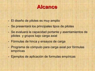 Alcance

- El diseño de pilotes es muy amplio
- Se presentará los principales tipos de pilotes
- Se evaluará la capacidad portante y asentamientos de
  pilotes y grupos bajo carga axial
- Fórmulas de hinca y ensayos de carga
- Programa de cómputo para carga axial por fórmulas
  empíricas
- Ejemplos de aplicación de formulas empíricas
 