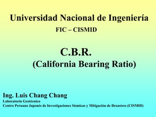 Universidad Nacional de Ingeniería
                               FIC – CISMID


                                  C.B.R.
                  (California Bearing Ratio)


Ing. Luis Chang Chang
Laboratorio Geotécnico
Centro Peruano Japonés de Investigaciones Sísmicas y Mitigación de Desastres (CISMID)
 