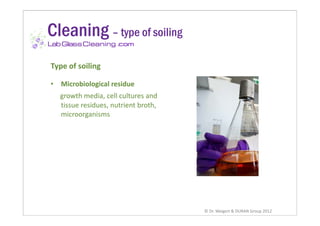 Cleaning – type of soiling
                      .com


Type of soiling

•   Microbiological residue
              g
    growth media, cell cultures and
    tissue residues, nutrient broth,
    microorganisms
       i        i




                                       © Dr. Weigert & DURAN Group 2012
 