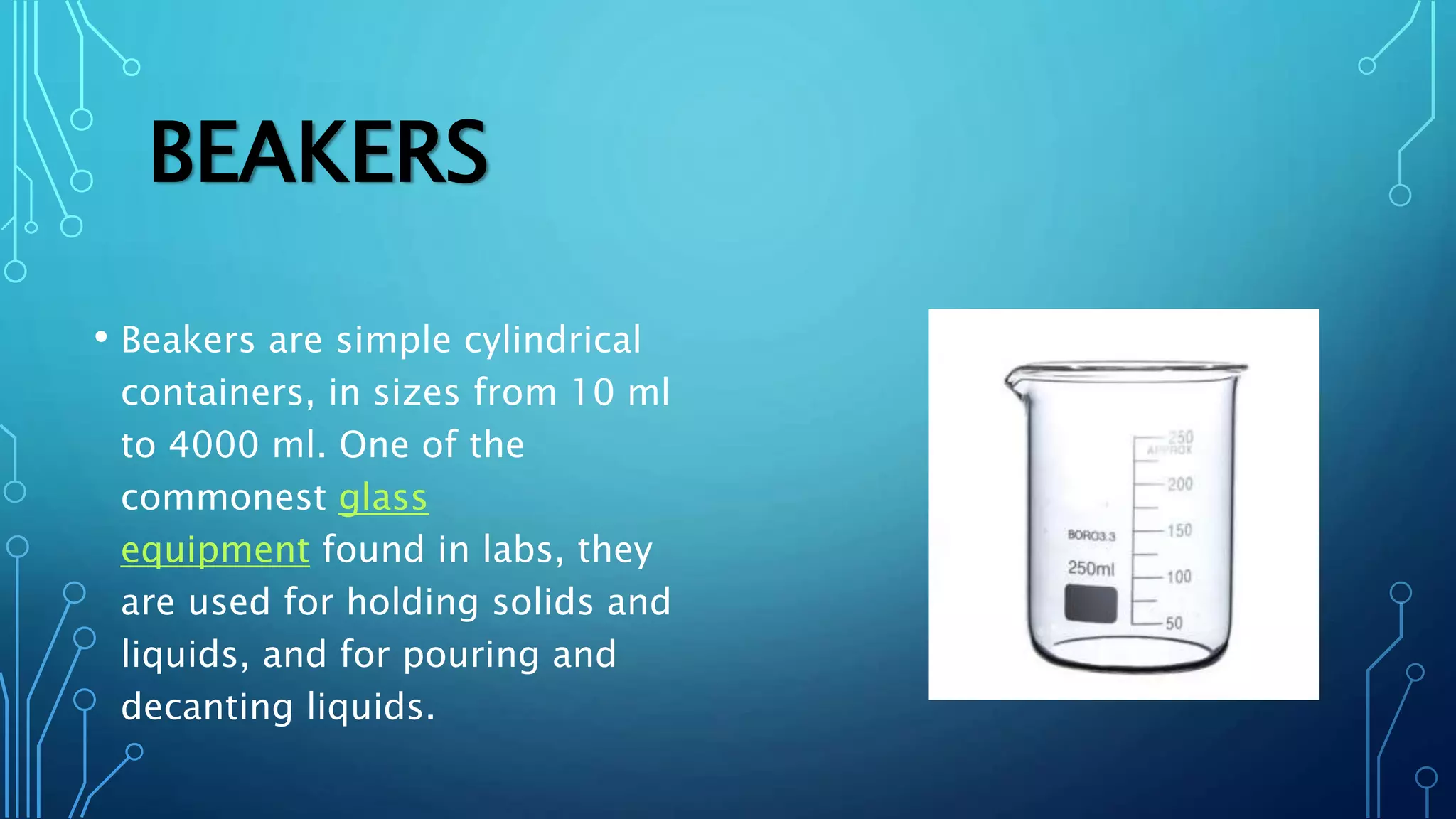 BEAKERS
• Beakers are simple cylindrical
containers, in sizes from 10 ml
to 4000 ml. One of the
commonest glass
equipment found in labs, they
are used for holding solids and
liquids, and for pouring and
decanting liquids.