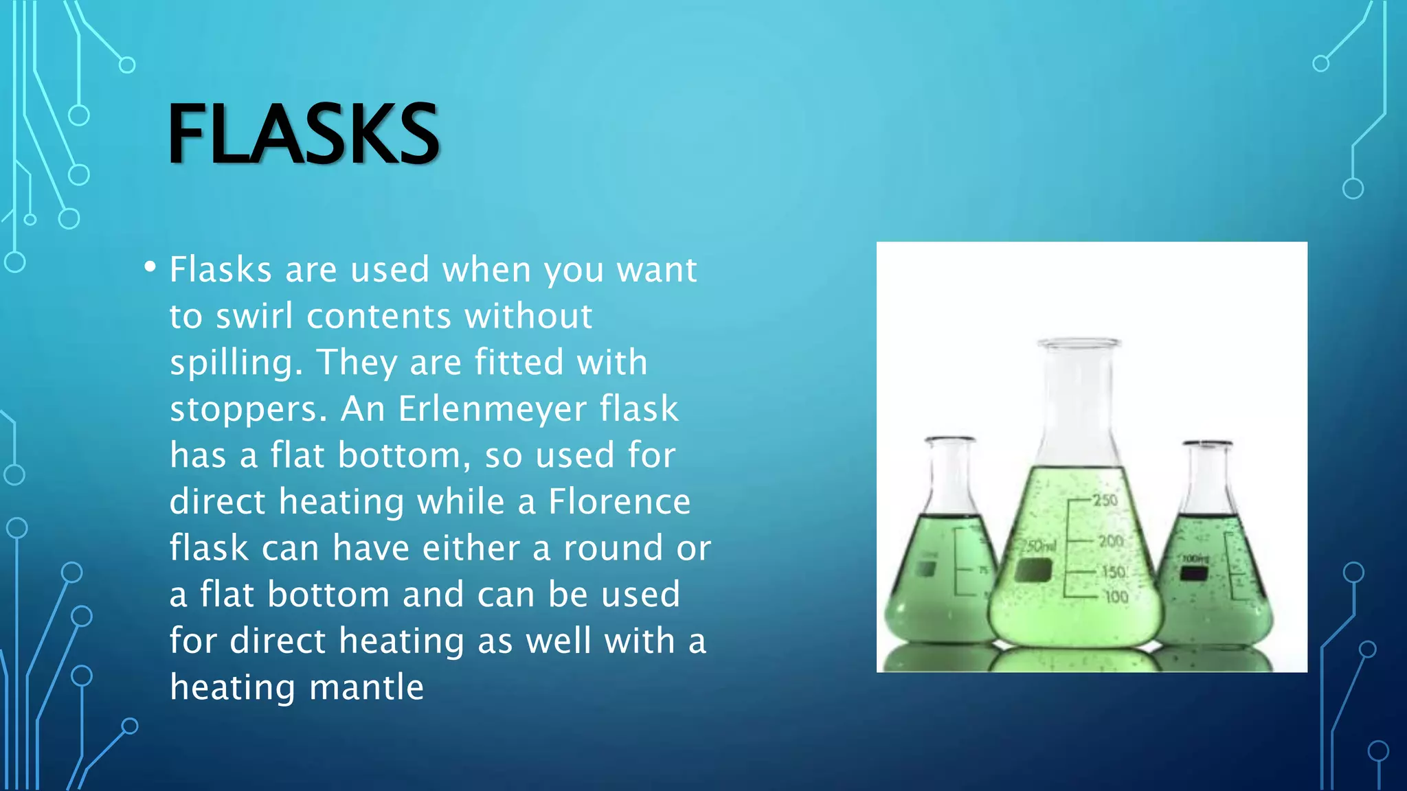 FLASKS
• Flasks are used when you want
to swirl contents without
spilling. They are fitted with
stoppers. An Erlenmeyer flask
has a flat bottom, so used for
direct heating while a Florence
flask can have either a round or
a flat bottom and can be used
for direct heating as well with a
heating mantle