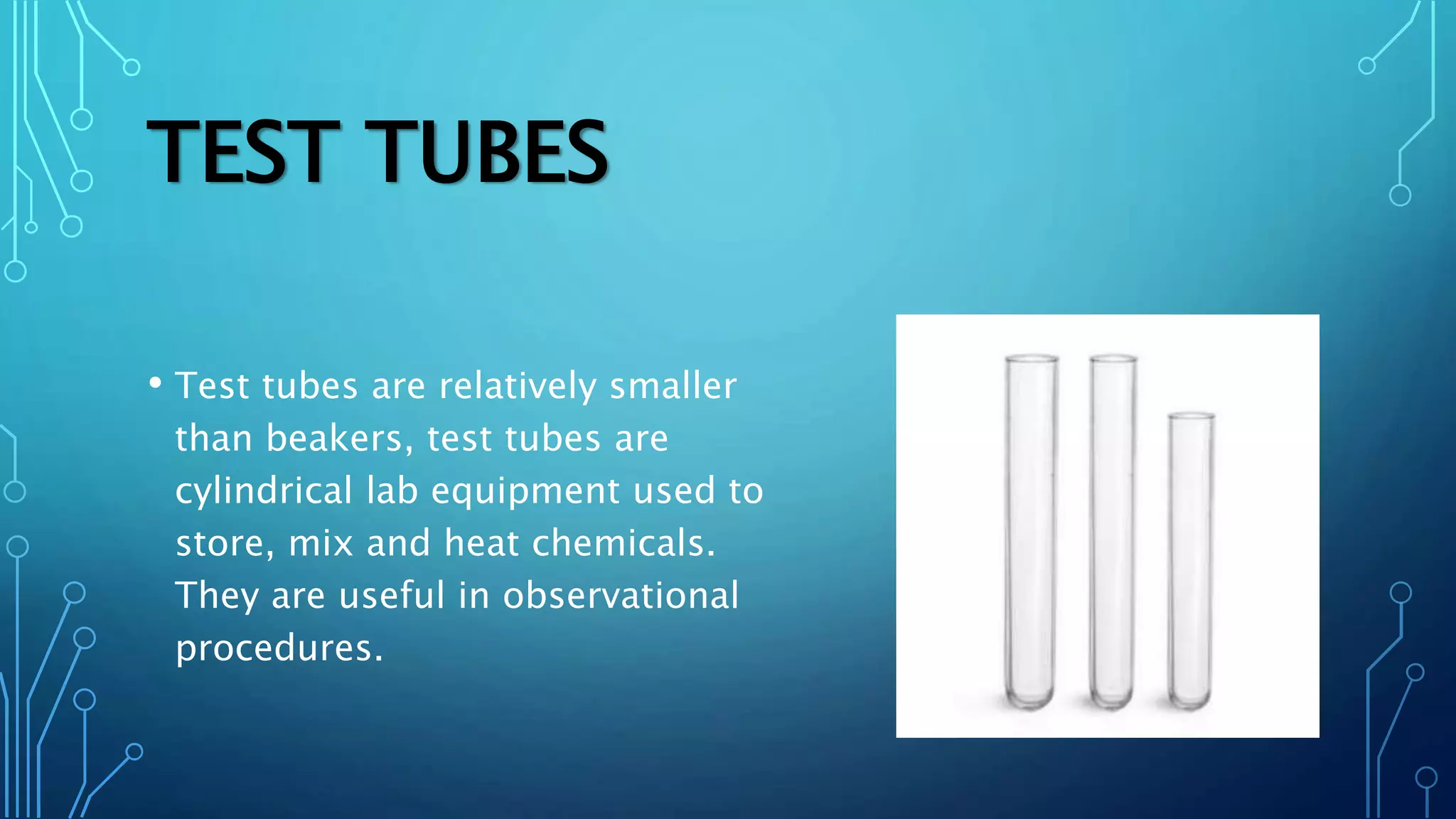 TEST TUBES
• Test tubes are relatively smaller
than beakers, test tubes are
cylindrical lab equipment used to
store, mix and heat chemicals.
They are useful in observational
procedures.