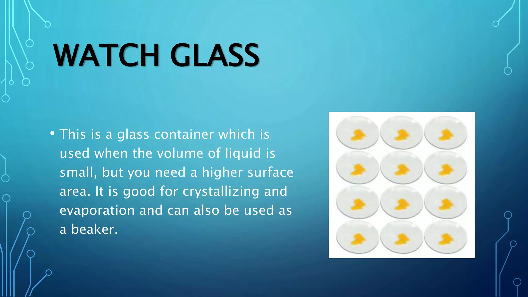 WATCH GLASS
• This is a glass container which is
used when the volume of liquid is
small, but you need a higher surface
area. It is good for crystallizing and
evaporation and can also be used as
a beaker.
