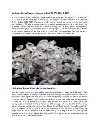 Lab-Grown Diamonds Market is Expected to Cross USD 27.9 Billion By 2027.
The global Lab-Grown Diamonds market is estimated to have reached USD 17.8 billion in
2020 and is further projected to reach USD 27.9 billion by 2027, growing at a CAGR of
6.7% during 2021-2027 (forecast period). Lab-developed diamonds are for the most
part utilized in PC chip creation, machine creation, development, mining exercises, (for
instance, exhausting for minerals), stone cleaning and cutting, pearl investigation,
operation, trial physics,0020space science, and gadgets. Lab-developed precious stones
are moreover known for the use in oil and gas drills. Lab-developed precious stones -
based things are being used in family and mechanical water treatment too.
Global Lab Grown Diamonds Market Overview:
Lab-developed diamond is also called engineered, culture, or developed diamonds. The
rising acknowledgment of lab-developed diamonds among the populace in non-industrial
countries is the significant market-driven elements for the development of lab developed
precious stones. Besides, fast speed urbanization across the globe and an expanding
number of gems ventures are moving toward financially savvy and great items, for
example, lab-developed precious stones for different applications. Despite the fact that,
lab-developed precious stones help the different end-client industry to build benefit in
not so distant future by virtue of rising prominence and wide-scale utilizations of
engineered materials jewels in end-use enterprises, for example, hardware, mining and
development, and so forth It additionally benefits the buyers as far as configuration as
indicated by the prerequisites easily.
 
