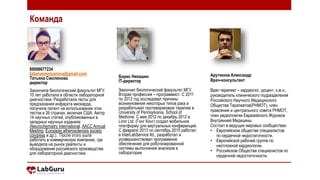 89099677234
tatianasmolyanova@gmail.com
Татьяна Смолянова
директор
Закончила биологический факультет МГУ.
10 лет работала в области лабораторной
диагностики. Разработала тесты для
предсказания инфаркта миокарда,
получила патент на использование этих
тестов в 26 странах, включая США. Автор
14 научных статей, опубликованных в
западных научных изданиях
(Neurochemistry International, AACC Annual
Meeting, European atherosclerosis society
congress и др.). После этого ушла
работать в коммерческую компанию, где
выводила на рынок реагенты и
оборудование российского производства
для лабораторной диагностики.
Борис Никашин
IT-директор
Закончил биологический факультет МГУ.
Вторая профессия – программист. С 2011
по 2012 год исследовал причины
возникновения некоторых типов рака и
разрабатывал противораковую терапию в
University of Pennsylvania, School of
Medicine. С мая 2012 по декабрь 2012 в
Linxr Ltd. (Гонг Конг) создал мобильное
платформу для виртуальных конференций.
С февраля 2013 по сентябрь 2015 работал
в InterLabService ltd., разработал и
усовершенствовал программное
обеспечение для роботизированной
системы выполнения анализов в
лаборатории
Арутюнов Александр
Врач-консультант
Врач терапевт – кардиолог, доцент, к.м.н.,
руководитель клинического подразделения
Российского Научного Медицинского
Общества Терапевтов(РНМОТ), член
правления и центрального совета РНМОТ,
член редколлегии Евразийского Журнала
Внутренней Медицины.
Состоит в ведущих мировых сообществах:
• Европейском обществе специалистов
по сердечной недостаточности,
• Европейской рабочей группе по
неотложной кардиологии,
• Российском Обществе специалистов по
сердечной недостаточности.
Команда
 