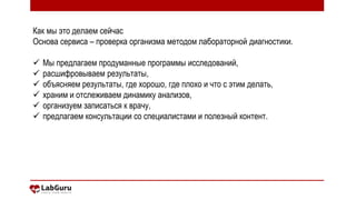 2
Как мы это делаем сейчас
Основа сервиса – проверка организма методом лабораторной диагностики.
 Мы предлагаем продуманные программы исследований,
 расшифровываем результаты,
 объясняем результаты, где хорошо, где плохо и что с этим делать,
 храним и отслеживаем динамику анализов,
 организуем записаться к врачу,
 предлагаем консультации со специалистами и полезный контент.
 