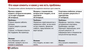 2
Мужчины среднего
возраста, которым не все-равно,
что их ждет в будущем
(60 интервью)
Женщины с лишним весом,
которые хотят похудеть, но не
получается
(43 интервью)
Спортсмены-любители, которые
хотят улучшить результаты и
самочувствие
(17 интервью)
Проблемы:
Страшно серьезно заболеть
молодым,
Страшно умереть в раннем
возрасте,
Страшно, что близкие останутся
без поддержки, без кормильца.
Желание:
Хочу обезопасить себя от
болезней, проверить все ли в
порядке со здоровьем.
Проблемы:
Недовольны своей внешностью и
недовольны собой, так как ничего
не могу поменять. Депрессия,
слабость, переутомление и не
видят выхода.
Желание:
Хочу похудеть, не знаю с чего
начать.
Проблемы:
Марафонцы, триатлеты, пловцы,
экстремальные спортсмены,
бодибилдеры, кроссфит.
Практикуют сверхнагрузки, хотят
улучшить результат, но
информации мало и специалистов-
консультантов еще меньше.
Желание:
Хочу улучшить показатели в
спорте.
Кто наши клиенты и какие у них есть проблемы
По результатам customer development мы выделили несколько групп клиентов.
 
