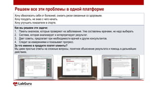 Хочу обезопасить себя от болезней, снизить риски связанные со здоровьем.
Хочу похудеть, не знаю с чего начать.
Хочу улучшить показатели в спорте.
Как мы решаем эти задачи:
1. Пакеты анализов, которые проверяют на заболевания. Уже составлены врачами, не надо выбирать
2. Система, которая анализирует и интерпретирует результат.
3. Дает советы, предлагает при необходимости врачей и других консультантов.
4. Следит за измерениями и показывает прогресс.
За что именно в продукте платят клиенты?
Мы даем простые ответы на сложные вопросы, понятное объяснение результата и помощь в дальнейших
действиях.
Решаем все эти проблемы в одной платформе
 