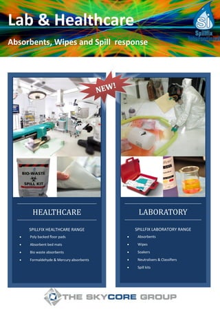 Lab & Healthcare
Absorbents, Wipes and Spill response
 Absorbents
 Wipes
 Soakers
 Neutralisers & Classifiers
 Spill kits
SPILLFIX LABORATORY RANGE
LABORATORY
 Poly backed floor pads
 Absorbent bed mats
 Bio waste absorbents
 Formaldehyde & Mercury absorbents
SPILLFIX HEALTHCARE RANGE
HEALTHCARE
NEW!
NEW!
 