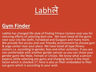 Labhले
Labhle has changed life style of finding Fitness Centers near you for
reducing efforts of selecting best one. We have listed all the gyms
near your city like Delhi, Faridabad and Gurgaon and many more.
We provide fast access and user friendly environment to choose gym
& yoga center near your place. We have listed all type fitness
centers i.e. according to gender, fees and other activities. If you are
not comfortable with another gender person so you can chose your
gender gyms like Male, Female or Unisex. We know what a person
expects while selecting any gyms and charging factor is the most
factor which is checked 1st, here is also an filter embedded to filter
out gyms which is according to your wish.
Gym Finder
 