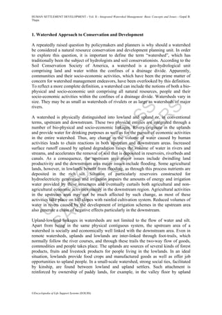 U
N
ESC
O
–
EO
LSS
SAM
PLE
C
H
APTER
S
HUMAN SETTLEMENT DEVELOPMENT - Vol. II - Integrated Watershed Management: Basic Concepts and Issues - Gopal B.
Thapa
©Encyclopedia of Life Support Systems (EOLSS)
1. Watershed Approach to Conservation and Development
A repeatedly raised question by policymakers and planners is why should a watershed
be considered a natural resource conservation and development planning unit. In order
to explore this question, it is important to define the term “watershed”, which has
traditionally been the subject of hydrologists and soil conservationists. According to the
Soil Conservation Society of America, a watershed is a geo-hydrological unit
comprising land and water within the confines of a drainage divide. Apparently,
communities and their socio-economic activities, which have been the prime matter of
concern for watershed management endeavors, have been overlooked by this definition.
To reflect a more complete definition, a watershed can include the notions of both a bio-
physical and socio-economic unit comprising all natural resources, people and their
socio-economic activities within the confines of a drainage divide. Watersheds vary in
size. They may be as small as watersheds of rivulets or as large as watersheds of major
rivers.
A watershed is physically distinguished into lowland and upland or, in conventional
terms, upstream and downstream. These two physical entities are integrated through a
number of bio-physical and socio-economic linkages. Rivers originate in the uplands
and provide water for drinking purposes as well as for the pursuit of economic activities
in the entire watershed. Thus, any change in the volume of water caused by human
activities leads to chain reactions in both upstream and downstream areas. Increased
surface runoff caused by upland degradation raises the volume of water in rivers and
streams, and accelerates the removal of soil that is deposited in reservoirs, riverbeds and
canals. As a consequence, the upstream area major issues include dwindling land
productivity and the downstream area major issues include flooding. Some agricultural
lands, however, in lowlands benefit from flooding, as through this process nutrients are
deposited in the rich silt. Siltation of particularly reservoirs constructed for
hydroelectricity generation and irrigation impairs the amounts of energy and irrigation
water provided by these structures and eventually curtails both agricultural and non-
agricultural economic activities mainly in the downstream region. Agricultural activities
in the upstream area may not be much affected by such change, as most of these
activities take place on hill slopes with rainfed cultivation system. Reduced volumes of
water in rivers caused by the development of irrigation schemes in the upstream area
also generate a chain of negative effects particularly in the downstream.
Upland-lowland linkages in watersheds are not limited to the flow of water and silt.
Apart from being in the same physical contiguous system, the upstream area of a
watershed is socially and economically well linked with the downstream area. Even in
remote watersheds, uplands and lowlands are inter-linked through foot-trails, which
normally follow the river courses, and through these trails the two-way flow of goods,
commodities and people takes place. The uplands are sources of several kinds of forest
products, fruits and livestock products for people living in the lowlands. In an ideal
situation, lowlands provide food crops and manufactured goods as well as offer job
opportunities to upland people. In a small-scale watershed, strong social ties, facilitated
by kinship, are found between lowland and upland settlers. Such attachment is
reinforced by ownership of paddy lands, for example, in the valley floor by upland
 