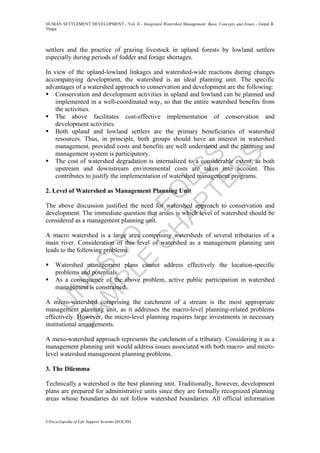 U
N
ESC
O
–
EO
LSS
SAM
PLE
C
H
APTER
S
HUMAN SETTLEMENT DEVELOPMENT - Vol. II - Integrated Watershed Management: Basic Concepts and Issues - Gopal B.
Thapa
©Encyclopedia of Life Support Systems (EOLSS)
settlers and the practice of grazing livestock in upland forests by lowland settlers
especially during periods of fodder and forage shortages.
In view of the upland-lowland linkages and watershed-wide reactions during changes
accompanying development, the watershed is an ideal planning unit. The specific
advantages of a watershed approach to conservation and development are the following:
Conservation and development activities in upland and lowland can be planned and
implemented in a well-coordinated way, so that the entire watershed benefits from
the activities.
The above facilitates cost-effective implementation of conservation and
development activities.
Both upland and lowland settlers are the primary beneficiaries of watershed
resources. Thus, in principle, both groups should have an interest in watershed
management, provided costs and benefits are well understood and the planning and
management system is participatory.
The cost of watershed degradation is internalized to a considerable extent, as both
upstream and downstream environmental costs are taken into account. This
contributes to justify the implementation of watershed management programs.
2. Level of Watershed as Management Planning Unit
The above discussion justified the need for watershed approach to conservation and
development. The immediate question that arises is which level of watershed should be
considered as a management planning unit.
A macro watershed is a large area comprising watersheds of several tributaries of a
main river. Consideration of this level of watershed as a management planning unit
leads to the following problems:
Watershed management plans cannot address effectively the location-specific
problems and potentials.
As a consequence of the above problem, active public participation in watershed
management is constrained.
A micro-watershed comprising the catchment of a stream is the most appropriate
management planning unit, as it addresses the macro-level planning-related problems
effectively. However, the micro-level planning requires large investments in necessary
institutional arrangements.
A meso-watershed approach represents the catchment of a tributary. Considering it as a
management planning unit would address issues associated with both macro- and micro-
level watershed management planning problems.
3. The Dilemma
Technically a watershed is the best planning unit. Traditionally, however, development
plans are prepared for administrative units since they are formally recognized planning
areas whose boundaries do not follow watershed boundaries. All official information
 