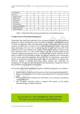 U
N
ESC
O
–
EO
LSS
SAM
PLE
C
H
APTER
S
HUMAN SETTLEMENT DEVELOPMENT - Vol. II - Integrated Watershed Management: Basic Concepts and Issues - Gopal B.
Thapa
©Encyclopedia of Life Support Systems (EOLSS)
Bio-diversity x X x x x
Economic
Irrigation water x X x
Potable water x X x
Hydropower x X x x x
Food crops x X x x
Non-food crops x X x x
Fuel-wood and fodder x
Timber and NTFP x X x x x
Tourism industry x X x x
Table 1. Selected benefits and major beneficiaries of watershed resources
5. Major Issues in Watershed Management
Watersheds bear significant importance from ecological, aesthetic and socio-economic
perspectives. These watersheds are home to millions of people, a substantial proportion
of whom are indigenous ethnic minorities eking out their livelihoods by utilizing natural
resources available there. As much as 65% of the rural population of Asia, and a much
larger percentage of its poor, live in upland regions. In Nepal and Laos, half of the
population lives in the mountain areas and the overwhelming majority of them cannot
meet subsistence levels. To what extent or how long the ecosystem-balancing and
economic opportunity-generating roles of watersheds will continue depends on their
status as reflected in the distribution, density and type of vegetation cover, and the pace
of soil erosion and land productivity. Due to the lack of comprehensive macro-level
studies, no conclusions can be drawn about the status of watersheds on a regional scale.
However, findings of several micro-level studies indicate that watersheds are
undergoing soil erosion, soil nutrient depletion and deforestation, though the extent of
these problems varies from one area to another.
The specific issues being confronted in regard to watershed management are as follows:
How to control or even reverse the process of forest and rangeland degradation?
How to reduce the rate of soil erosion in agricultural land to a minimum possible
limit?
What should be done to improve the soil fertility, so as to increase crop yield on
a sustainable basis?
How to enable watershed settlers to improve their quality of life without
inflicting damage on natural resources?
-
-
-
TO ACCESS ALL THE 11 PAGES OF THIS CHAPTER,
Visit: http://www.eolss.net/Eolss-sampleAllChapter.aspx
 