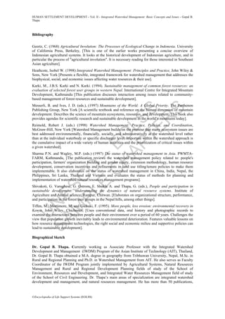 U
N
ESC
O
–
EO
LSS
SAM
PLE
C
H
APTER
S
HUMAN SETTLEMENT DEVELOPMENT - Vol. II - Integrated Watershed Management: Basic Concepts and Issues - Gopal B.
Thapa
©Encyclopedia of Life Support Systems (EOLSS)
Bibliography
Geertz, C. (1968) Agricultural Involution: The Processes of Ecological Change in Indonesia. University
of California Press, Berkeley, [This is one of the earlier works presenting a concise overview of
Indonesian agricultural systems. It looks at the historical development of Indonesian agriculture, and in
particular the process of "agricultural involution". It is necessary reading for those interested in Southeast
Asian agriculture].
Heathcote, Isobel W. (1998) Integrated Watershed Management: Principles and Practice, John Wiley &
Sons, New York [Presents a flexible, integrated framework for watershed management that addresses the
biophysical, social, and economic issues affecting water resources & their use].
Karki, M., J.B.S. Karki and N. Karki. (1994). Sustainable management of common forest resources: an
evaluation of selected forest user groups in western Nepal. International Centre for Integrated Mountain
Development, Kathmandu [This publication discusses interaction among issues related to community-
based management of forest resources and sustainable development].
Messerli, B. and Ives, J. D. (eds.), (1997) Mountains of the World: A Global Priority. The Parthenon
Publishing Group, New York [A scientific textbook and reference on the human dimension of mountain
development. Describes the science of mountain ecosystems, resources, and development. This book also
provides agendas for scientific research and sustainable development in the world’s mountains today].
Reimold, Robert J. (eds.) (1998) Watershed Management: Practice, Policies, and Coordination,
McGraw-Hill, New York [Watershed Management builds on the premise that many ecosystem issues are
best addressed environmentally, financially, socially, and administratively at the watershed level rather
than at the individual waterbody or specific discharger level. Important within the watershed approach is
the cumulative impact of a wide variety of human activities and the prioritization of critical issues within
a given watershed].
Sharma P.N. and Wagley, M.P. (eds.) (1997) The status of watershed management in Asia. PWMTA-
FARM, Kathmandu, [The publication reviews the watershed management policy related to: people's
participation, farmers' organization building and gender equity, extension methodology, human resource
development, conservation incentives and refinements in land use titling/tenure policies to make them
implementable. It also elaborates on the status of watershed management in China, India, Nepal, the
Philippines, Sri Lanka, Thailand and Vietnam and evaluates the status of methods for planning and
implementation of watershed/natural resources management programs].
Shivakoti, G. Varughese, G. Ostrom, E. Shukla A. and Thapa, G. (eds.), People and participation in
sustainable development: understanding the dynamics of natural resource systems. Institute of
Agriculture and Animal science, Rampur, Chitwan. [Elaborates on organizational structure, performance,
and participation in the forest user groups in the Nepal hills, among other things].
Tiffen, M., Mortimore, M. and Gichuki, F. (1995). More people, less erosion: environmental recovery in
Kenya. John Wiley, Chichester, [Uses conventional data, oral history and photographic records to
examine the interactions between people and their environment over a period of 60 years. Challenges the
view that population growth inevitably leads to environmental deterioration. Features valuable lessons on
how resource management technologies, the right social and economic milieu and supportive policies can
lead to sustainable development].
Biographical Sketch
Dr. Gopal B. Thapa. Currently working as Associate Professor with the Integrated Watershed
Development and Management (IWDM) Program of the Asian Institute of Technology (AIT), Thailand,
Dr. Gopal B. Thapa obtained a M.A. degree in geography from Tribhuwan University, Nepal, M.Sc. in
Rural and Regional Planning and Ph.D. in Watershed Management from AIT. He also serves as Faculty
Coordinator of the IWDM Program jointly implemented by Agricultural Systems, Natural Resources
Management and Rural and Regional Development Planning fields of study of the School of
Environment, Resources and Development, and Integrated Water Resources Management field of study
of the School of Civil Engineering. Dr. Thapa’s main areas of specialization are integrated watershed
development and management, and natural resources management. He has more than 50 publications,
 