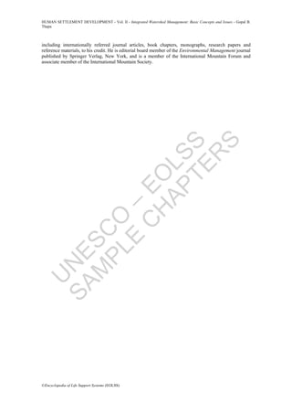 U
N
ESC
O
–
EO
LSS
SAM
PLE
C
H
APTER
S
HUMAN SETTLEMENT DEVELOPMENT - Vol. II - Integrated Watershed Management: Basic Concepts and Issues - Gopal B.
Thapa
©Encyclopedia of Life Support Systems (EOLSS)
including internationally referred journal articles, book chapters, monographs, research papers and
reference materials, to his credit. He is editorial board member of the Environmental Management journal
published by Springer Verlag, New York, and is a member of the International Mountain Forum and
associate member of the International Mountain Society.
 