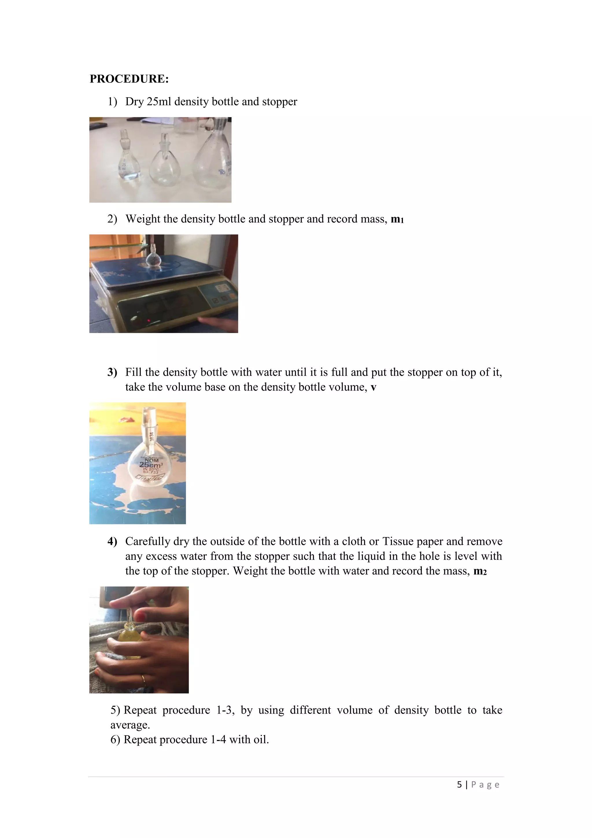 5 | P a g e
PROCEDURE:
1) Dry 25ml density bottle and stopper
2) Weight the density bottle and stopper and record mass, m1
3) Fill the density bottle with water until it is full and put the stopper on top of it,
take the volume base on the density bottle volume, v
4) Carefully dry the outside of the bottle with a cloth or Tissue paper and remove
any excess water from the stopper such that the liquid in the hole is level with
the top of the stopper. Weight the bottle with water and record the mass, m2
5) Repeat procedure 1-3, by using different volume of density bottle to take
average.
6) Repeat procedure 1-4 with oil.
 