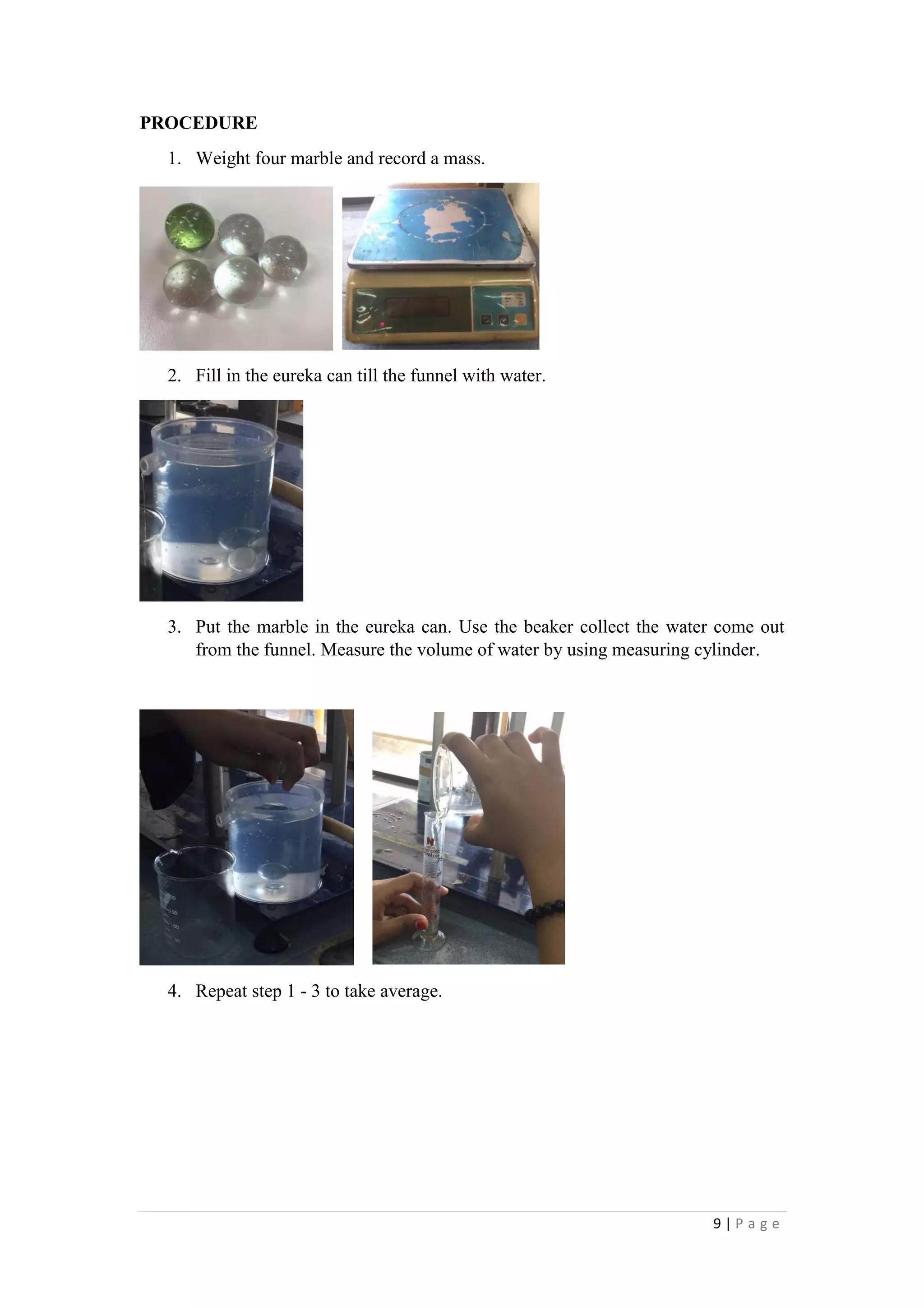 9 | P a g e
PROCEDURE
1. Weight four marble and record a mass.
2. Fill in the eureka can till the funnel with water.
3. Put the marble in the eureka can. Use the beaker collect the water come out
from the funnel. Measure the volume of water by using measuring cylinder.
4. Repeat step 1 - 3 to take average.
 