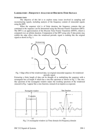 LABORATORY - FREQUENCY ANALYSIS OF DISCRETE-TIME SIGNALS
INTRODUCTION
        The objective of this lab is to explore many issues involved in sampling and
reconstructing signals, including analysis of the frequency content of sinusoidal signals
using the DFT.
        When the sequence x[n] is of finite duration, the frequency contents that are
contained in the sequence can be determined using the Discrete Fourier Transform (DFT).
The DFT is an approximation of the Discrete Time Fourier Transform (DTFT), which is
computed over an infinite duration. Computation of the DFT using only N data points may
exhibit the edge effect when the windowed periodic signal is nothing like the original
signal as shown in Fig. 1.

                           Windowed data
                     (a)




                     (b)




  Fig. 1 Edge effect of the windowed data. (a) original sinusoidal sequence. (b) windowed
                                        periodic signal.
Extracting a finite length of data can be thought of as multiplying the sequence with a
rectangular box of length N which has a sinc-like spectrum as shown in Fig. 2. The sinc-
like spectrum of the rectangular window makes the resulting spectrum of the windowed
sinusoid in Fig. 1 appear like a sinc-function, instead of an impulse as expected.




                      (a)                                    (b)
           Fig. 2 A rectangular window (a) Time domain (b) Frequency domain


INC 212 Signals & Systems                                                          SW-1
 