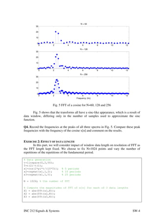 N = 64
         30

         20

         10

          0
              0        2           4           6           8          10         12
                                             N = 128
         30

         20

         10

          0
              0        2           4           6           8          10         12
                                             N = 256
         30

         20

         10

          0
              0        2           4           6           8          10         12
                                          Frequency (Hz)


                       Fig. 5 FFT of a cosine for N=60, 128 and 256

       Fig. 5 shows that the transforms all have a sinc-like appearance, which is a result of
data window, differing only in the number of samples used to approximate the sinc
function.

Q4. Record the frequencies at the peaks of all three spectra in Fig. 5. Compare these peak
frequencies with the frequency of the cosine x[n] and comment on the results.


EXERCISE 2: EFFECT OF DATA LENGTH
        In this part, we will consider impact of window data length on resolution of FFT as
the FFT length kept fixed. We choose to fix N=1024 points and vary the number of
repetitions of the repetitions of the fundamental period.

% Data generation
t=linspace(0,2,50);
T=t(2)-t(1);
x1=cos(2*pi*t/(10*T));        % 5 periods
x2=repmat(x1,1,2);            % 10 periods
x3=repmat(x1,1,5);            % 25 periods

N = 1024; % the number of FFT

% Compute the magnitudes of FFT of x[n] for each of 3 data lengths
X1 = abs(fft(x1,N));
X2 = abs(fft(x2,N));
X3 = abs(fft(x3,N));




INC 212 Signals & Systems                                                              SW-4
 