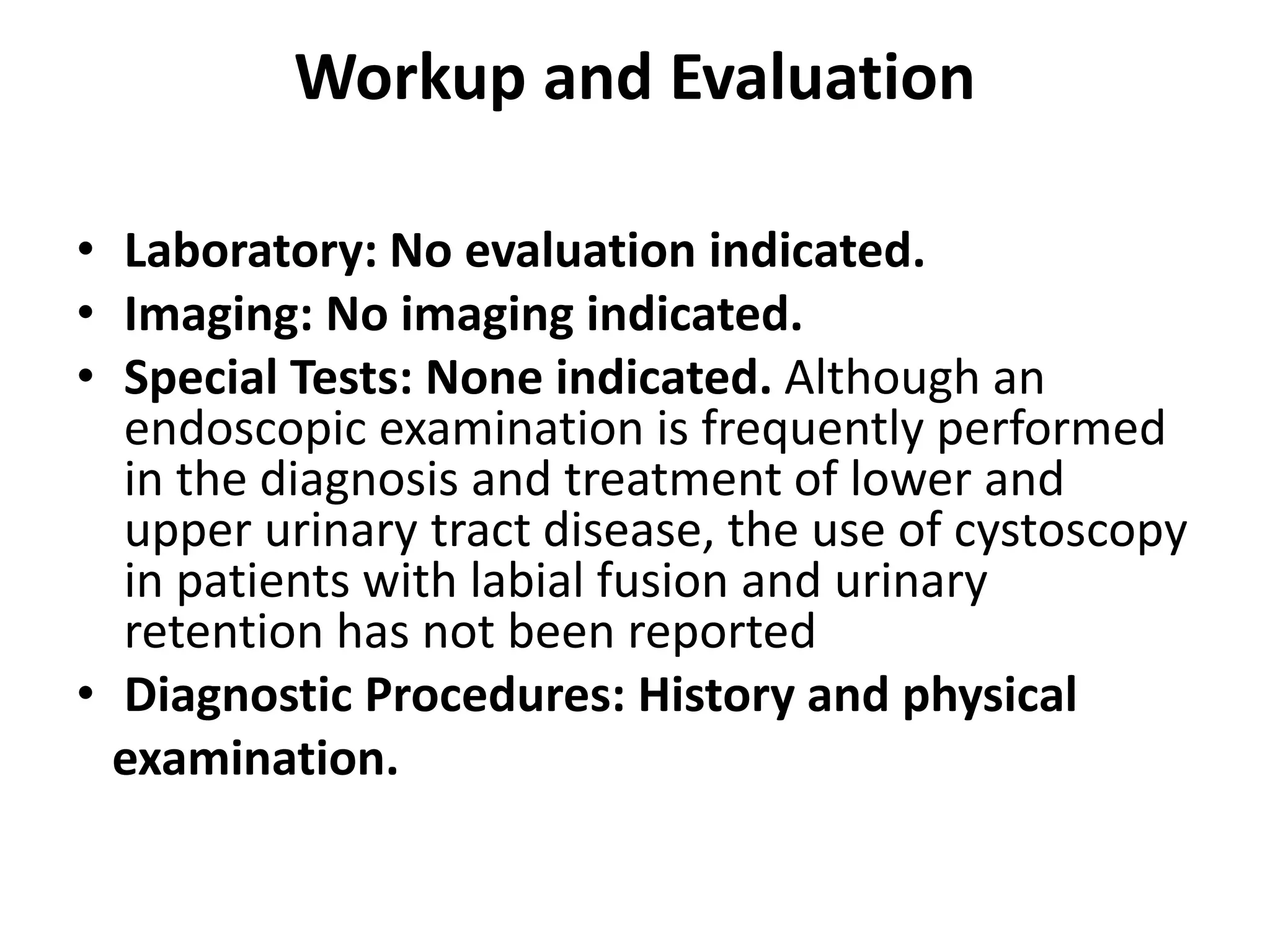 Workup and Evaluation
• Laboratory: No evaluation indicated.
• Imaging: No imaging indicated.
• Special Tests: None indicated. Although an
endoscopic examination is frequently performed
in the diagnosis and treatment of lower and
upper urinary tract disease, the use of cystoscopy
in patients with labial fusion and urinary
retention has not been reported
• Diagnostic Procedures: History and physical
examination.
 